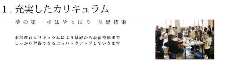 1.充実したカリキュラム 夢の第一歩はやっぱり基礎技術 本部教育カリキュラムにより基礎から最新技術までしっかり習得できるようバックアップしていきます。