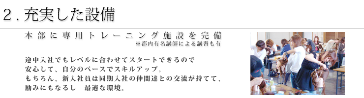 1.充実した設備 本部に専用トレーニング施設を完備 途中入社でもレベルに合わせてスタートできるので安心して、自分のペースでスキルアップ。もちろん、新入社員は同期入社の仲間達との交流が持てて、励みにもなるし　最適な環境。