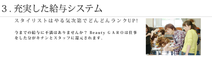 1.充実した設備 今までの給与に不満はありませんか？ＧＡＲＯは仕事をした分がキチンとスタッフに還元されます。＊まだ技術にちょっと自信がないあなたには保証給制度もあります。